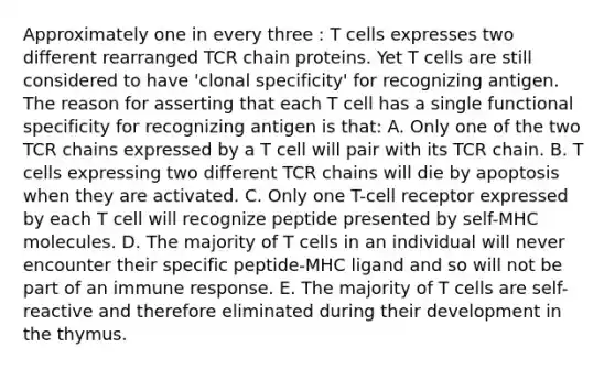 Approximately one in every three : T cells expresses two different rearranged TCR chain proteins. Yet T cells are still considered to have 'clonal specificity' for recognizing antigen. The reason for asserting that each T cell has a single functional specificity for recognizing antigen is that: A. Only one of the two TCR chains expressed by a T cell will pair with its TCR chain. B. T cells expressing two different TCR chains will die by apoptosis when they are activated. C. Only one T-cell receptor expressed by each T cell will recognize peptide presented by self-MHC molecules. D. The majority of T cells in an individual will never encounter their specific peptide-MHC ligand and so will not be part of an immune response. E. The majority of T cells are self-reactive and therefore eliminated during their development in the thymus.