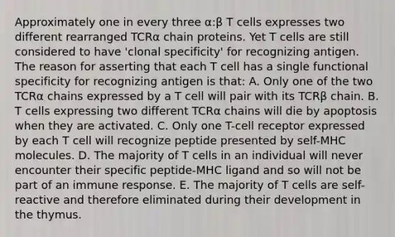 Approximately one in every three α:β T cells expresses two different rearranged TCRα chain proteins. Yet T cells are still considered to have 'clonal specificity' for recognizing antigen. The reason for asserting that each T cell has a single functional specificity for recognizing antigen is that: A. Only one of the two TCRα chains expressed by a T cell will pair with its TCRβ chain. B. T cells expressing two different TCRα chains will die by apoptosis when they are activated. C. Only one T-cell receptor expressed by each T cell will recognize peptide presented by self-MHC molecules. D. The majority of T cells in an individual will never encounter their specific peptide-MHC ligand and so will not be part of an immune response. E. The majority of T cells are self-reactive and therefore eliminated during their development in the thymus.