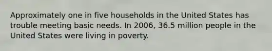 Approximately one in five households in the United States has trouble meeting basic needs. In 2006, 36.5 million people in the United States were living in poverty.