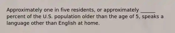 Approximately one in five residents, or approximately ______ percent of the U.S. population older than the age of 5, speaks a language other than English at home.