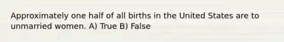 Approximately one half of all births in the United States are to unmarried women. A) True B) False