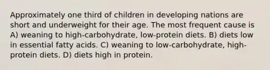 Approximately one third of children in developing nations are short and underweight for their age. The most frequent cause is A) weaning to high-carbohydrate, low-protein diets. B) diets low in essential fatty acids. C) weaning to low-carbohydrate, high-protein diets. D) diets high in protein.