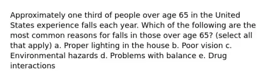 Approximately one third of people over age 65 in the United States experience falls each year. Which of the following are the most common reasons for falls in those over age 65? (select all that apply) a. Proper lighting in the house b. Poor vision c. Environmental hazards d. Problems with balance e. Drug interactions