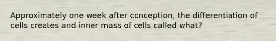 Approximately one week after conception, the differentiation of cells creates and inner mass of cells called what?