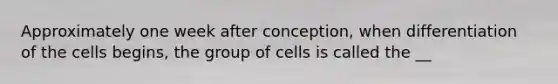 Approximately one week after conception, when differentiation of the cells begins, the group of cells is called the __