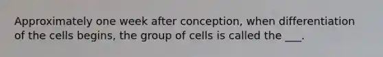 Approximately one week after conception, when differentiation of the cells begins, the group of cells is called the ___.