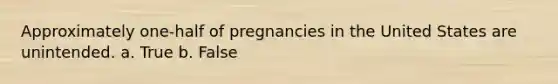 Approximately one-half of pregnancies in the United States are unintended. a. True b. False