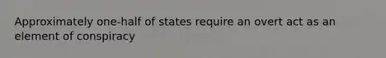 Approximately one-half of states require an overt act as an element of conspiracy