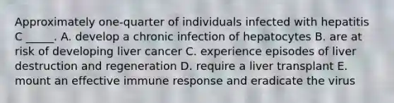 Approximately one-quarter of individuals infected with hepatitis C _____. A. develop a chronic infection of hepatocytes B. are at risk of developing liver cancer C. experience episodes of liver destruction and regeneration D. require a liver transplant E. mount an effective immune response and eradicate the virus