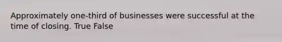 Approximately one-third of businesses were successful at the time of closing. True False