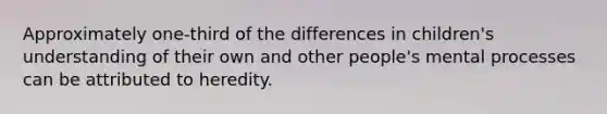 Approximately one-third of the differences in children's understanding of their own and other people's mental processes can be attributed to heredity.