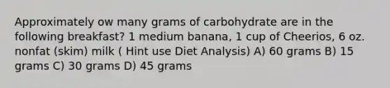 Approximately ow many grams of carbohydrate are in the following breakfast? 1 medium banana, 1 cup of Cheerios, 6 oz. nonfat (skim) milk ( Hint use Diet Analysis) A) 60 grams B) 15 grams C) 30 grams D) 45 grams