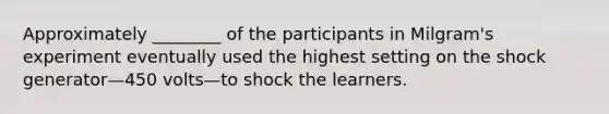 Approximately ________ of the participants in Milgram's experiment eventually used the highest setting on the shock generator—450 volts—to shock the learners.