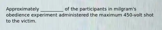 Approximately __________ of the participants in milgram's obedience experiment administered the maximum 450-volt shot to the victim.