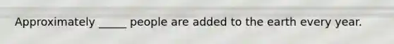Approximately _____ people are added to the earth every year.