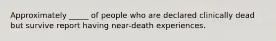 Approximately _____ of people who are declared clinically dead but survive report having near-death experiences.