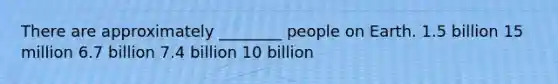 There are approximately ________ people on Earth. 1.5 billion 15 million 6.7 billion 7.4 billion 10 billion