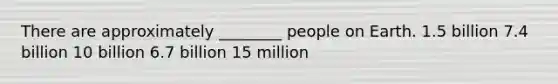 There are approximately ________ people on Earth. 1.5 billion 7.4 billion 10 billion 6.7 billion 15 million