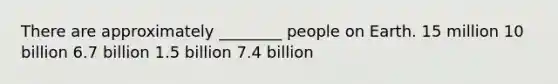 There are approximately ________ people on Earth. 15 million 10 billion 6.7 billion 1.5 billion 7.4 billion