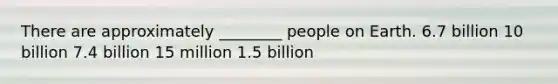 There are approximately ________ people on Earth. 6.7 billion 10 billion 7.4 billion 15 million 1.5 billion