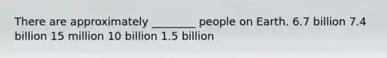 There are approximately ________ people on Earth. 6.7 billion 7.4 billion 15 million 10 billion 1.5 billion