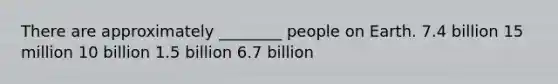 There are approximately ________ people on Earth. 7.4 billion 15 million 10 billion 1.5 billion 6.7 billion