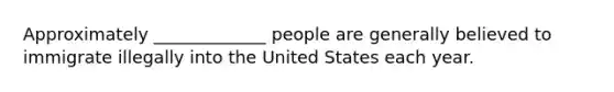 Approximately _____________ people are generally believed to immigrate illegally into the United States each year.