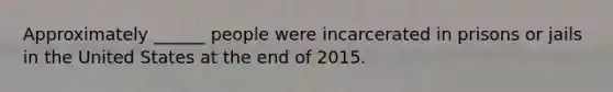 Approximately ______ people were incarcerated in prisons or jails in the United States at the end of 2015.