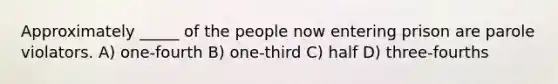 Approximately _____ of the people now entering prison are parole violators. A) one-fourth B) one-third C) half D) three-fourths