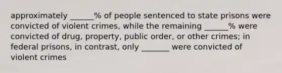 approximately ______% of people sentenced to state prisons were convicted of violent crimes, while the remaining ______% were convicted of drug, property, public order, or other crimes; in federal prisons, in contrast, only _______ were convicted of violent crimes