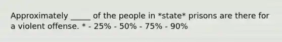 Approximately _____ of the people in *state* prisons are there for a violent offense. * - 25% - 50% - 75% - 90%