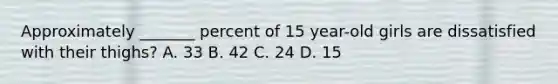 Approximately _______ percent of 15 year-old girls are dissatisfied with their thighs? A. 33 B. 42 C. 24 D. 15