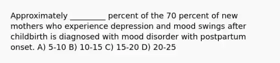 Approximately _________ percent of the 70 percent of new mothers who experience depression and mood swings after childbirth is diagnosed with mood disorder with postpartum onset. A) 5-10 B) 10-15 C) 15-20 D) 20-25