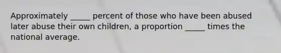 Approximately _____ percent of those who have been abused later abuse their own children, a proportion _____ times the national average.