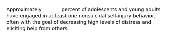 Approximately _______ percent of adolescents and young adults have engaged in at least one nonsuicidal self-injury behavior, often with the goal of decreasing high levels of distress and eliciting help from others.