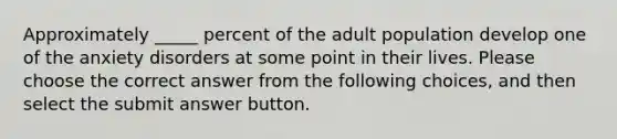 Approximately _____ percent of the adult population develop one of the anxiety disorders at some point in their lives. Please choose the correct answer from the following choices, and then select the submit answer button.