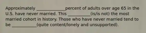 Approximately ______________percent of adults over age 65 in the U.S. have never married. This ___________(is/is not) the most married cohort in history. Those who have never married tend to be ____________(quite content/lonely and unsupported).