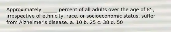 Approximately ______ percent of all adults over the age of 85, irrespective of ethnicity, race, or socioeconomic status, suffer from Alzheimer's disease.​ a. ​10 b. ​25 c. ​38 d. ​50