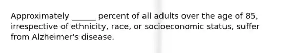 Approximately ______ percent of all adults over the age of 85, irrespective of ethnicity, race, or socioeconomic status, suffer from Alzheimer's disease.​