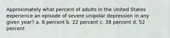 Approximately what percent of adults in the United States experience an episode of severe unipolar depression in any given year? a. 8 percent b. 22 percent c. 38 percent d. 52 percent