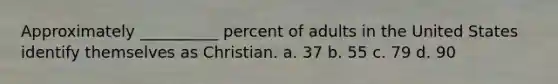 Approximately __________ percent of adults in the United States identify themselves as Christian. a. 37 b. 55 c. 79 d. 90