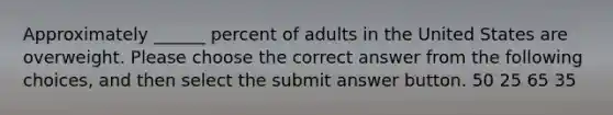 Approximately ______ percent of adults in the United States are overweight. Please choose the correct answer from the following choices, and then select the submit answer button. 50 25 65 35