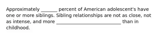 Approximately _______ percent of American adolescent's have one or more siblings. Sibling relationships are not as close, not as intense, and more ____________________________ than in childhood.