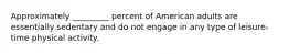 Approximately _________ percent of American adults are essentially sedentary and do not engage in any type of leisure-time physical activity.