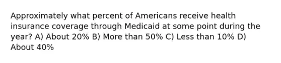 Approximately what percent of Americans receive health insurance coverage through Medicaid at some point during the year? A) About 20% B) More than 50% C) Less than 10% D) About 40%