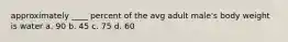 approximately ____ percent of the avg adult male's body weight is water a. 90 b. 45 c. 75 d. 60