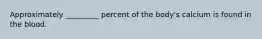 Approximately _________ percent of the body's calcium is found in the blood.