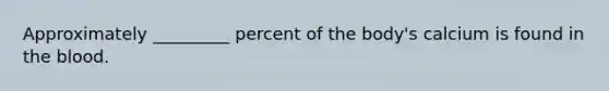 Approximately _________ percent of the body's calcium is found in the blood.