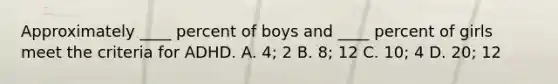 Approximately ____ percent of boys and ____ percent of girls meet the criteria for ADHD. A. 4; 2 B. 8; 12 C. 10; 4 D. 20; 12