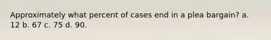 Approximately what percent of cases end in a plea bargain? a. 12 b. 67 c. 75 d. 90.